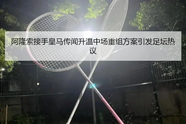 阿隆索接手皇马传闻升温中场重组方案引发足坛热议